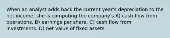 When an analyst adds back the current year's depreciation to the net income, she is computing the company's A) cash flow from operations. B) earnings per share. C) cash flow from investments. D) net value of fixed assets.