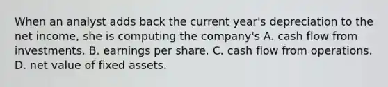 When an analyst adds back the current year's depreciation to the net income, she is computing the company's A. cash flow from investments. B. earnings per share. C. cash flow from operations. D. net value of fixed assets.