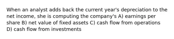 When an analyst adds back the current year's depreciation to the net income, she is computing the company's A) earnings per share B) net value of fixed assets C) cash flow from operations D) cash flow from investments