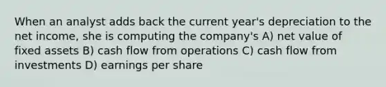 When an analyst adds back the current year's depreciation to the net income, she is computing the company's A) net value of fixed assets B) cash flow from operations C) cash flow from investments D) earnings per share