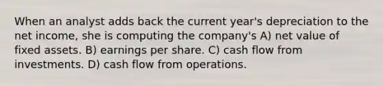 When an analyst adds back the current year's depreciation to the net income, she is computing the company's A) net value of fixed assets. B) earnings per share. C) cash flow from investments. D) cash flow from operations.