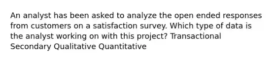 An analyst has been asked to analyze the open ended responses from customers on a satisfaction survey. Which type of data is the analyst working on with this project? Transactional Secondary Qualitative Quantitative