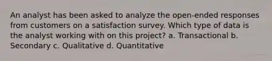 An analyst has been asked to analyze the open-ended responses from customers on a satisfaction survey. Which type of data is the analyst working with on this project? a. Transactional b. Secondary c. Qualitative d. Quantitative