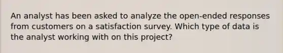 An analyst has been asked to analyze the open-ended responses from customers on a satisfaction survey. Which type of data is the analyst working with on this project?