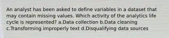 An analyst has been asked to define variables in a dataset that may contain missing values. Which activity of the analytics life cycle is represented? a.Data collection b.Data cleaning c.Transforming improperly text d.Disqualifying data sources