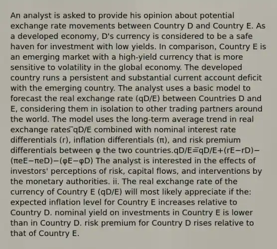 An analyst is asked to provide his opinion about potential exchange rate movements between Country D and Country E. As a developed economy, D's currency is considered to be a safe haven for investment with low yields. In comparison, Country E is an emerging market with a high-yield currency that is more sensitive to volatility in the global economy. The developed country runs a persistent and substantial current account deficit with the emerging country. The analyst uses a basic model to forecast the real exchange rate (qD/E) between Countries D and E, considering them in isolation to other trading partners around the world. The model uses the long-term average trend in real exchange rates ̅qD/E combined with nominal interest rate differentials (r), inflation differentials (π), and risk premium differentials between φ the two countries.qD/E=̅qD/E+(rE−rD)−(πeE−πeD)−(φE−φD) The analyst is interested in the effects of investors' perceptions of risk, capital flows, and interventions by the monetary authorities. ii. The real exchange rate of the currency of Country E (qD/E) will most likely appreciate if the: expected inflation level for Country E increases relative to Country D. nominal yield on investments in Country E is lower than in Country D. risk premium for Country D rises relative to that of Country E.