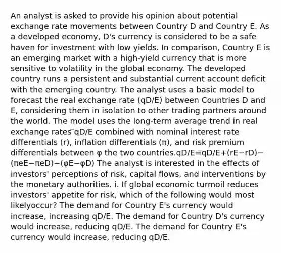 An analyst is asked to provide his opinion about potential exchange rate movements between Country D and Country E. As a developed economy, D's currency is considered to be a safe haven for investment with low yields. In comparison, Country E is an emerging market with a high-yield currency that is more sensitive to volatility in the global economy. The developed country runs a persistent and substantial current account deficit with the emerging country. The analyst uses a basic model to forecast the real exchange rate (qD/E) between Countries D and E, considering them in isolation to other trading partners around the world. The model uses the long-term average trend in real exchange rates ̅qD/E combined with nominal interest rate differentials (r), inflation differentials (π), and risk premium differentials between φ the two countries.qD/E=̅qD/E+(rE−rD)−(πeE−πeD)−(φE−φD) The analyst is interested in the effects of investors' perceptions of risk, capital flows, and interventions by the monetary authorities. i. If global economic turmoil reduces investors' appetite for risk, which of the following would most likelyoccur? The demand for Country E's currency would increase, increasing qD/E. The demand for Country D's currency would increase, reducing qD/E. The demand for Country E's currency would increase, reducing qD/E.