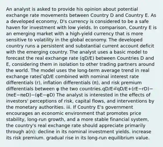 An analyst is asked to provide his opinion about potential exchange rate movements between Country D and Country E. As a developed economy, D's currency is considered to be a safe haven for investment with low yields. In comparison, Country E is an emerging market with a high-yield currency that is more sensitive to volatility in the global economy. The developed country runs a persistent and substantial current account deficit with the emerging country. The analyst uses a basic model to forecast the real exchange rate (qD/E) between Countries D and E, considering them in isolation to other trading partners around the world. The model uses the long-term average trend in real exchange rates ̅qD/E combined with nominal interest rate differentials (r), inflation differentials (π), and risk premium differentials between φ the two countries.qD/E=̅qD/E+(rE−rD)−(πeE−πeD)−(φE−φD) The analyst is interested in the effects of investors' perceptions of risk, capital flows, and interventions by the monetary authorities. iii. If Country E's government encourages an economic environment that promotes price stability, long-run growth, and a more stable financial system, the country's real exchange rate should appreciate primarily through a(n): decline in its nominal investment yields. increase its risk premium. gradual rise in its long-run equilibrium value.