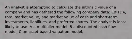 An analyst is attempting to calculate the intrinsic value of a company and has gathered the following company data: EBITDA, total market value, and market value of cash and short-term investments, liabilities, and preferred shares. The analyst is least likely to use: A a multiplier model. B a discounted cash flow model. C an asset-based valuation model.