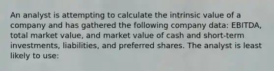 An analyst is attempting to calculate the intrinsic value of a company and has gathered the following company data: EBITDA, total market value, and market value of cash and short-term investments, liabilities, and preferred shares. The analyst is least likely to use: