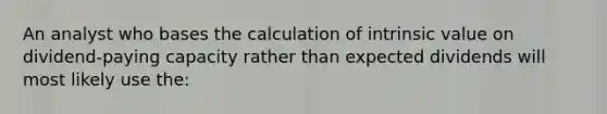 An analyst who bases the calculation of intrinsic value on dividend-paying capacity rather than expected dividends will most likely use the: