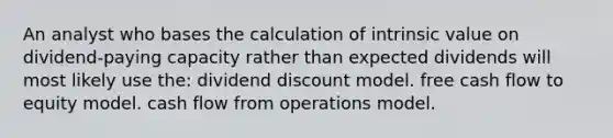 An analyst who bases the calculation of intrinsic value on dividend-paying capacity rather than expected dividends will most likely use the: dividend discount model. free cash flow to equity model. cash flow from operations model.