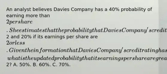 An analyst believes Davies Company has a 40% probability of earning more than 2 per share. She estimates that the probability that Davies Company's credit rating will be upgraded is 70% if its earnings per share are greater than2 and 20% if its earnings per share are 2 or less. Given the information that Davies Company's credit rating has been upgraded, what is the updated probability that its earnings per share are greater than2? A. 50%. B. 60%. C. 70%.