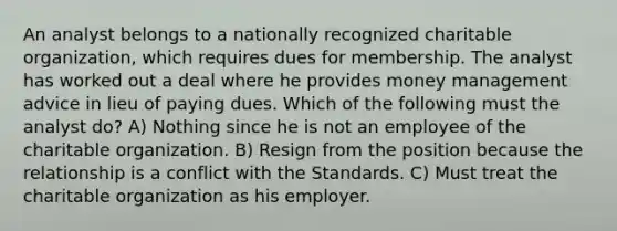 An analyst belongs to a nationally recognized charitable organization, which requires dues for membership. The analyst has worked out a deal where he provides money management advice in lieu of paying dues. Which of the following must the analyst do? A) Nothing since he is not an employee of the charitable organization. B) Resign from the position because the relationship is a conflict with the Standards. C) Must treat the charitable organization as his employer.