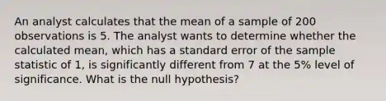 An analyst calculates that the mean of a sample of 200 observations is 5. The analyst wants to determine whether the calculated mean, which has a standard error of the sample statistic of 1, is significantly different from 7 at the 5% level of significance. What is the null hypothesis?