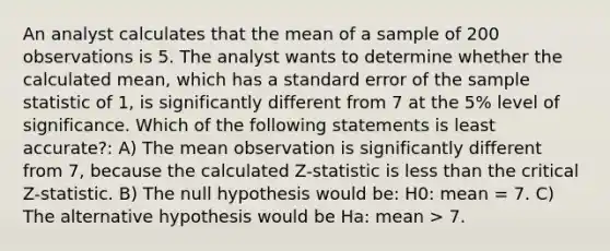 An analyst calculates that the mean of a sample of 200 observations is 5. The analyst wants to determine whether the calculated mean, which has a standard error of the sample statistic of 1, is significantly different from 7 at the 5% level of significance. Which of the following statements is least accurate?: A) The mean observation is significantly different from 7, because the calculated Z-statistic is less than the critical Z-statistic. B) The null hypothesis would be: H0: mean = 7. C) The alternative hypothesis would be Ha: mean > 7.