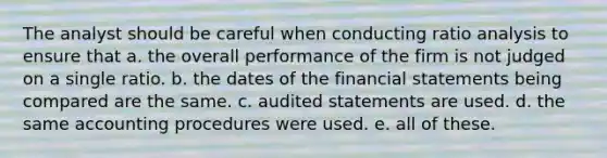 The analyst should be careful when conducting ratio analysis to ensure that a. the overall performance of the firm is not judged on a single ratio. b. the dates of the financial statements being compared are the same. c. audited statements are used. d. the same accounting procedures were used. e. all of these.