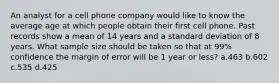 An analyst for a cell phone company would like to know the average age at which people obtain their first cell phone. Past records show a mean of 14 years and a standard deviation of 8 years. What sample size should be taken so that at 99% confidence the margin of error will be 1 year or less? a.463 b.602 c.535 d.425