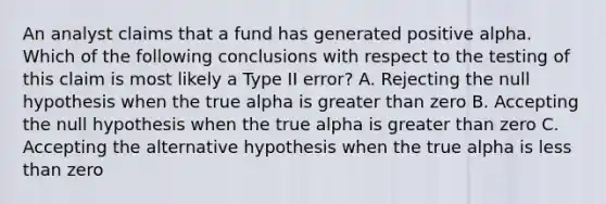 An analyst claims that a fund has generated positive alpha. Which of the following conclusions with respect to the testing of this claim is most likely a Type II error? A. Rejecting the null hypothesis when the true alpha is greater than zero B. Accepting the null hypothesis when the true alpha is greater than zero C. Accepting the alternative hypothesis when the true alpha is less than zero