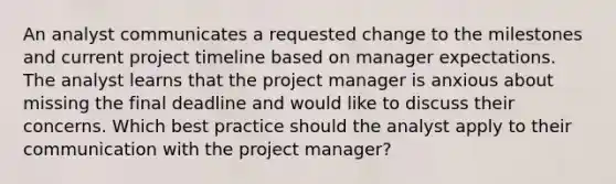 An analyst communicates a requested change to the milestones and current project timeline based on manager expectations. The analyst learns that the project manager is anxious about missing the final deadline and would like to discuss their concerns. Which best practice should the analyst apply to their communication with the project manager?