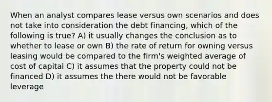 When an analyst compares lease versus own scenarios and does not take into consideration the debt financing, which of the following is true? A) it usually changes the conclusion as to whether to lease or own B) the rate of return for owning versus leasing would be compared to the firm's weighted average of cost of capital C) it assumes that the property could not be financed D) it assumes the there would not be favorable leverage