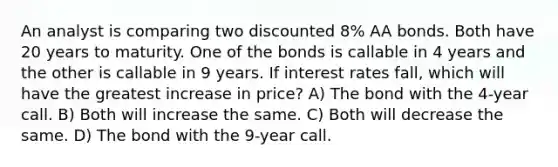 An analyst is comparing two discounted 8% AA bonds. Both have 20 years to maturity. One of the bonds is callable in 4 years and the other is callable in 9 years. If interest rates fall, which will have the greatest increase in price? A) The bond with the 4-year call. B) Both will increase the same. C) Both will decrease the same. D) The bond with the 9-year call.