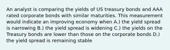 An analyst is comparing the yields of US treasury bonds and AAA rated corporate bonds with similar maturities. This measurement would indicate an improving economy when A.) the yield spread is narrowing B.) the yield spread is widening C.) the yields on the Treasury bonds are lower than those on the corporate bonds D.) the yield spread is remaining stable