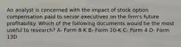 An analyst is concerned with the impact of stock option compensation paid to senior executives on the firm's future profitability. Which of the following documents would be the most useful to research? A- Form 8-K B- Form 10-K C- Form 4 D- Form 13D