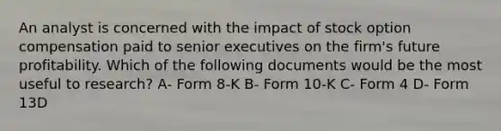 An analyst is concerned with the impact of stock option compensation paid to senior executives on the firm's future profitability. Which of the following documents would be the most useful to research? A- Form 8-K B- Form 10-K C- Form 4 D- Form 13D