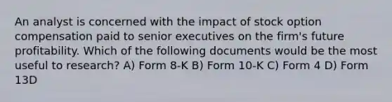 An analyst is concerned with the impact of stock option compensation paid to senior executives on the firm's future profitability. Which of the following documents would be the most useful to research? A) Form 8-K B) Form 10-K C) Form 4 D) Form 13D