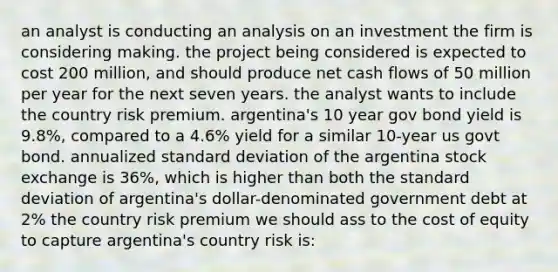 an analyst is conducting an analysis on an investment the firm is considering making. the project being considered is expected to cost 200 million, and should produce net cash flows of 50 million per year for the next seven years. the analyst wants to include the country risk premium. argentina's 10 year gov bond yield is 9.8%, compared to a 4.6% yield for a similar 10-year us govt bond. annualized standard deviation of the argentina stock exchange is 36%, which is higher than both the standard deviation of argentina's dollar-denominated government debt at 2% the country risk premium we should ass to the cost of equity to capture argentina's country risk is: