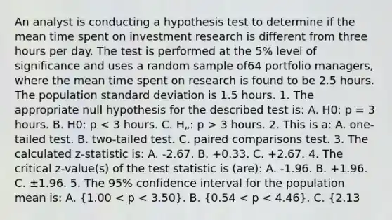 An analyst is conducting a hypothesis test to determine if the mean time spent on investment research is different from three hours per day. The test is performed at the 5% level of significance and uses a random sample of64 portfolio managers, where the mean time spent on research is found to be 2.5 hours. The population <a href='https://www.questionai.com/knowledge/kqGUr1Cldy-standard-deviation' class='anchor-knowledge'>standard deviation</a> is 1.5 hours. 1. The appropriate null hypothesis for the described test is: A. H0: p = 3 hours. B. H0: p 3 hours. 2. This is a: A. one-tailed test. B. two-tailed test. C. paired comparisons test. 3. The calculated z-statistic is: A. -2.67. B. +0.33. C. +2.67. 4. The critical z-value(s) of <a href='https://www.questionai.com/knowledge/kzeQt8hpQB-the-test-statistic' class='anchor-knowledge'>the test statistic</a> is (are): A. -1.96. B. +1.96. C. ±1.96. 5. The 95% confidence interval for the population mean is: A. (1.00 < p < 3.50). B. (0.54 < p < 4.46). C. (2.13 <p< 2.87). 6. The analyst should most appropriately: A. reject the null hypothesis. B. fail to reject the null hypothesis. C. reach no conclusion because the sample standard deviation was not given.