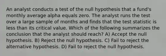 An analyst conducts a test of the null hypothesis that a fund's monthly average alpha equals zero. The analyst runs the test over a large sample of months and finds that the test statistic is less than its critical value. Which of the following summarizes the conclusion that the analyst should reach? A) Accept the null hypothesis. B) Reject the null hypothesis. C) Fail to reject the alternative hypothesis. D) Fail to reject the null hypothesis.