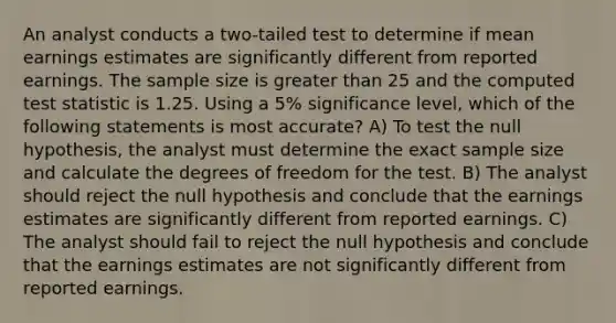 An analyst conducts a two-tailed test to determine if mean earnings estimates are significantly different from reported earnings. The sample size is <a href='https://www.questionai.com/knowledge/ktgHnBD4o3-greater-than' class='anchor-knowledge'>greater than</a> 25 and the computed test statistic is 1.25. Using a 5% significance level, which of the following statements is most accurate? A) To test the null hypothesis, the analyst must determine the exact sample size and calculate the degrees of freedom for the test. B) The analyst should reject the null hypothesis and conclude that the earnings estimates are significantly different from reported earnings. C) The analyst should fail to reject the null hypothesis and conclude that the earnings estimates are not significantly different from reported earnings.