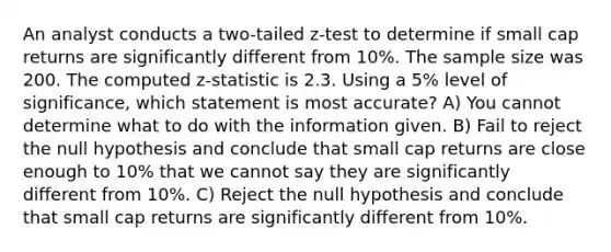 An analyst conducts a two-tailed z-test to determine if small cap returns are significantly different from 10%. The sample size was 200. The computed z-statistic is 2.3. Using a 5% level of significance, which statement is most accurate? A) You cannot determine what to do with the information given. B) Fail to reject the null hypothesis and conclude that small cap returns are close enough to 10% that we cannot say they are significantly different from 10%. C) Reject the null hypothesis and conclude that small cap returns are significantly different from 10%.