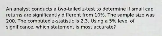 An analyst conducts a two-tailed z-test to determine if small cap returns are significantly different from 10%. The sample size was 200. The computed z-statistic is 2.3. Using a 5% level of significance, which statement is most accurate?