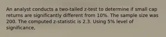 An analyst conducts a two-tailed z-test to determine if small cap returns are significantly different from 10%. The sample size was 200. The computed z-statistic is 2.3. Using 5% level of significance,