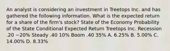 An analyst is considering an investment in Treetops Inc. and has gathered the following information. What is the expected return for a share of the​ firm's stock? State of the Economy Probability of the State Conditional Expected Return Treetops Inc. Recession .20 −​20% Steady .40 ​10% Boom .40 ​35% A. ​6.25% B. ​5.00% C. ​14.00% D. ​8.33%