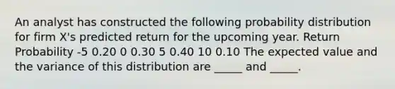 An analyst has constructed the following probability distribution for firm X's predicted return for the upcoming year. Return Probability -5 0.20 0 0.30 5 0.40 10 0.10 The expected value and the variance of this distribution are _____ and _____.