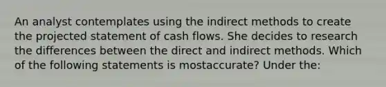 An analyst contemplates using the indirect methods to create the projected statement of cash flows. She decides to research the differences between the direct and indirect methods. Which of the following statements is mostaccurate? Under the: