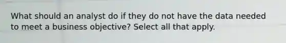 What should an analyst do if they do not have the data needed to meet a business objective? Select all that apply.