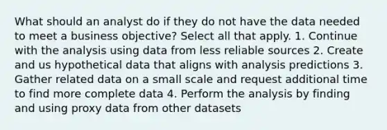 What should an analyst do if they do not have the data needed to meet a business objective? Select all that apply. 1. Continue with the analysis using data from less reliable sources 2. Create and us hypothetical data that aligns with analysis predictions 3. Gather related data on a small scale and request additional time to find more complete data 4. Perform the analysis by finding and using proxy data from other datasets