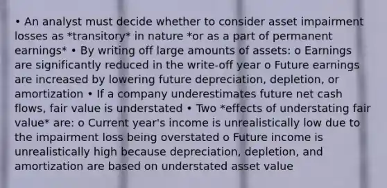 • An analyst must decide whether to consider asset impairment losses as *transitory* in nature *or as a part of permanent earnings* • By writing off large amounts of assets: o Earnings are significantly reduced in the write-off year o Future earnings are increased by lowering future depreciation, depletion, or amortization • If a company underestimates future net cash flows, fair value is understated • Two *effects of understating fair value* are: o Current year's income is unrealistically low due to the impairment loss being overstated o Future income is unrealistically high because depreciation, depletion, and amortization are based on understated asset value