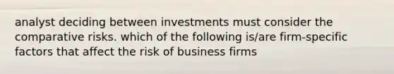 analyst deciding between investments must consider the comparative risks. which of the following is/are firm-specific factors that affect the risk of business firms