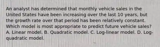 An analyst has determined that monthly vehicle sales in the United States have been increasing over the last 10 years, but the growth rate over that period has been relatively constant. Which model is most appropriate to predict future vehicle sales? A. Linear model. B. Quadratic model. C. Log-linear model. D. Log-quadratic model.