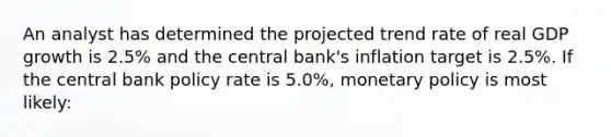 An analyst has determined the projected trend rate of real GDP growth is 2.5% and the central bank's inflation target is 2.5%. If the central bank policy rate is 5.0%, monetary policy is most likely: