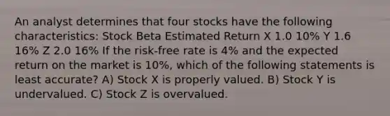 An analyst determines that four stocks have the following characteristics: Stock Beta Estimated Return X 1.0 10% Y 1.6 16% Z 2.0 16% If the risk-free rate is 4% and the expected return on the market is 10%, which of the following statements is least accurate? A) Stock X is properly valued. B) Stock Y is undervalued. C) Stock Z is overvalued.