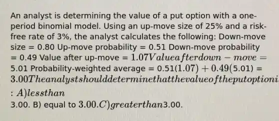 An analyst is determining the value of a put option with a one-period binomial model. Using an up-move size of 25% and a risk-free rate of 3%, the analyst calculates the following: Down-move size = 0.80 Up-move probability = 0.51 Down-move probability = 0.49 Value after up-move = 1.07 Value after down-move =5.01 Probability-weighted average = 0.51(1.07) + 0.49(5.01) = 3.00 The analyst should determine that the value of the put option is: A) less than3.00. B) equal to 3.00. C) greater than3.00.