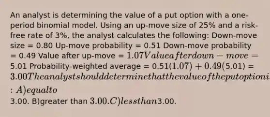 An analyst is determining the value of a put option with a one-period binomial model. Using an up-move size of 25% and a risk-free rate of 3%, the analyst calculates the following: Down-move size = 0.80 Up-move probability = 0.51 Down-move probability = 0.49 Value after up-move = 1.07 Value after down-move =5.01 Probability-weighted average = 0.51(1.07) + 0.49(5.01) =3.00 The analyst should determine that the value of the put option is: A)equal to3.00. B)greater than 3.00. C)less than3.00.