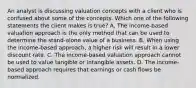 An analyst is discussing valuation concepts with a client who is confused about some of the concepts. Which one of the following statements the client makes is true? A. The income-based valuation approach is the only method that can be used to determine the stand-alone value of a business. B. When using the income-based approach, a higher risk will result in a lower discount rate. C. The income-based valuation approach cannot be used to value tangible or intangible assets. D. The income-based approach requires that earnings or cash flows be normalized.